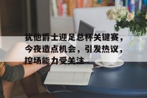 爱游戏官网-犹他爵士迎足总杯关键赛，今夜造点机会，引发热议，控场能力受关注(探幽是什么梗)